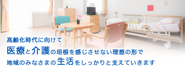 高齢化時代に向けて医療と介護の垣根を感じさせない理想の形で地域のみなさまの生活をしっかりと支えていきます