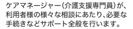 ケアマネージャー（介護支援専門員）が、 利用者様の様々な相談にあたり、必要な 手続きなどサポート全般を行います。